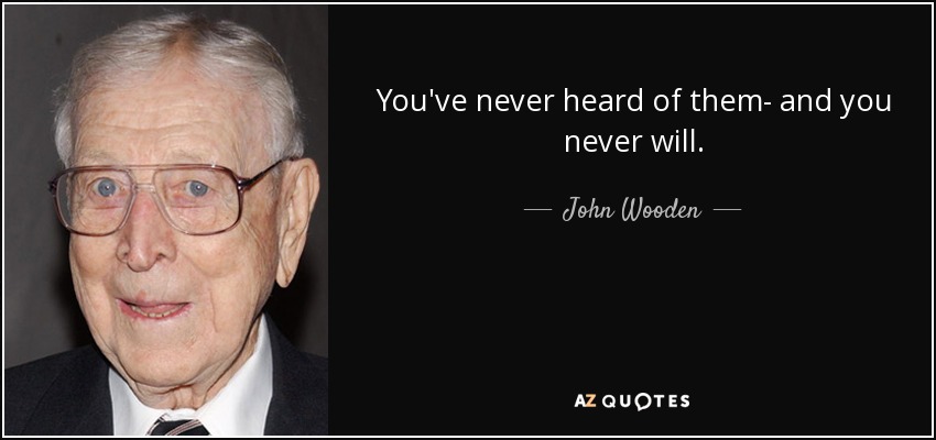 You've never heard of them- and you never will . - John Wooden