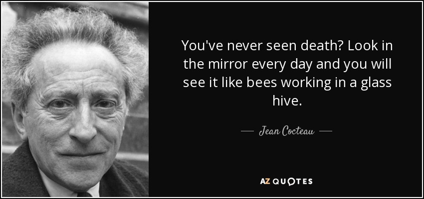 You've never seen death? Look in the mirror every day and you will see it like bees working in a glass hive. - Jean Cocteau