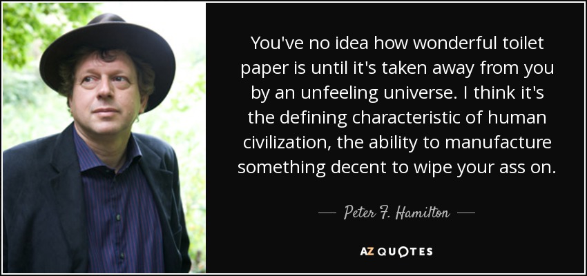 You've no idea how wonderful toilet paper is until it's taken away from you by an unfeeling universe. I think it's the defining characteristic of human civilization, the ability to manufacture something decent to wipe your ass on. - Peter F. Hamilton