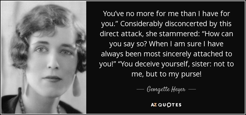 You’ve no more for me than I have for you.” Considerably disconcerted by this direct attack, she stammered: “How can you say so? When I am sure I have always been most sincerely attached to you!” “You deceive yourself, sister: not to me, but to my purse! - Georgette Heyer