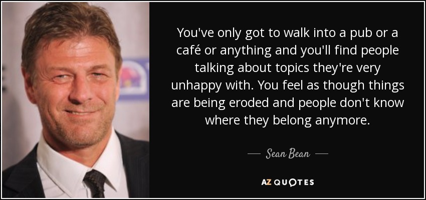 You've only got to walk into a pub or a café or anything and you'll find people talking about topics they're very unhappy with. You feel as though things are being eroded and people don't know where they belong anymore. - Sean Bean