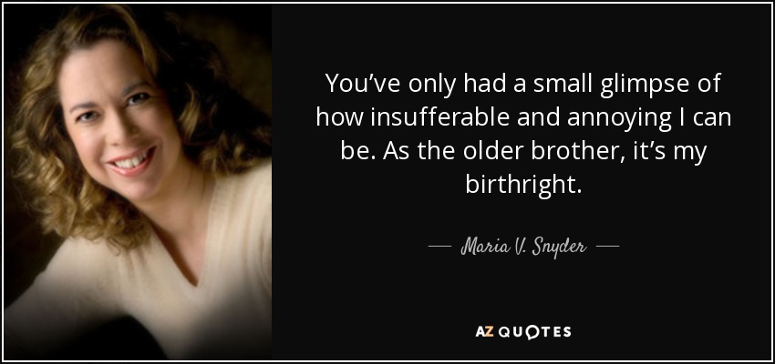 You’ve only had a small glimpse of how insufferable and annoying I can be. As the older brother, it’s my birthright. - Maria V. Snyder