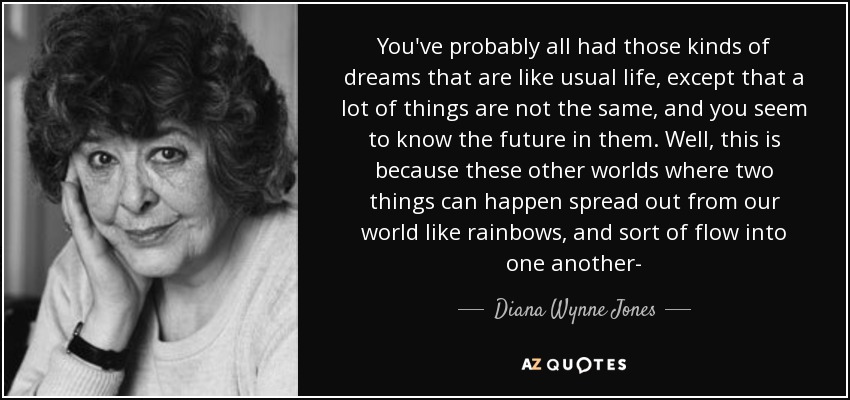 You've probably all had those kinds of dreams that are like usual life, except that a lot of things are not the same, and you seem to know the future in them. Well, this is because these other worlds where two things can happen spread out from our world like rainbows, and sort of flow into one another- - Diana Wynne Jones