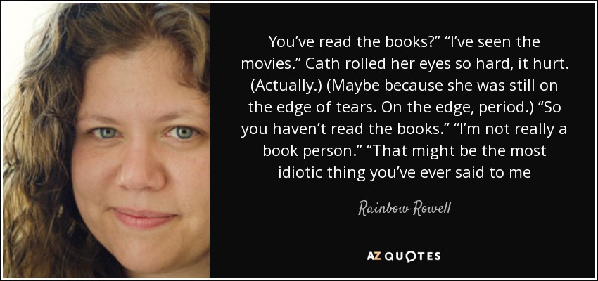 You’ve read the books?” “I’ve seen the movies.” Cath rolled her eyes so hard, it hurt. (Actually.) (Maybe because she was still on the edge of tears. On the edge, period.) “So you haven’t read the books.” “I’m not really a book person.” “That might be the most idiotic thing you’ve ever said to me - Rainbow Rowell
