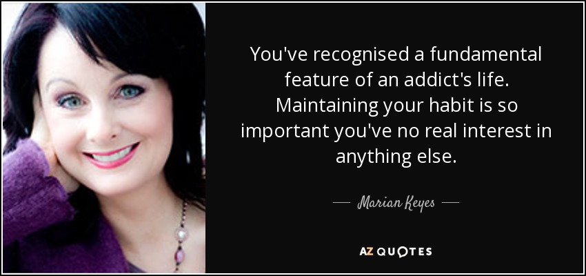 You've recognised a fundamental feature of an addict's life. Maintaining your habit is so important you've no real interest in anything else. - Marian Keyes