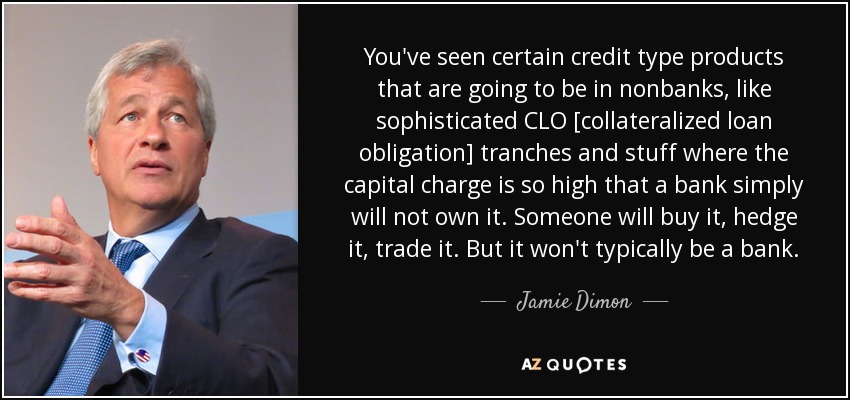 You've seen certain credit type products that are going to be in nonbanks, like sophisticated CLO [collateralized loan obligation] tranches and stuff where the capital charge is so high that a bank simply will not own it. Someone will buy it, hedge it, trade it. But it won't typically be a bank. - Jamie Dimon