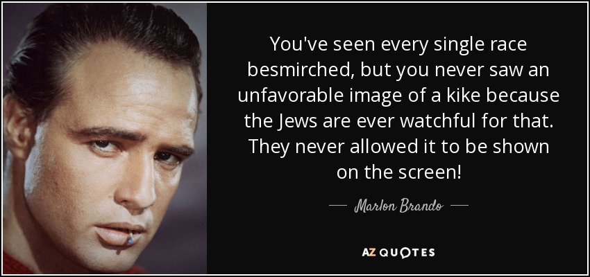 You've seen every single race besmirched, but you never saw an unfavorable image of a kike because the Jews are ever watchful for that. They never allowed it to be shown on the screen! - Marlon Brando