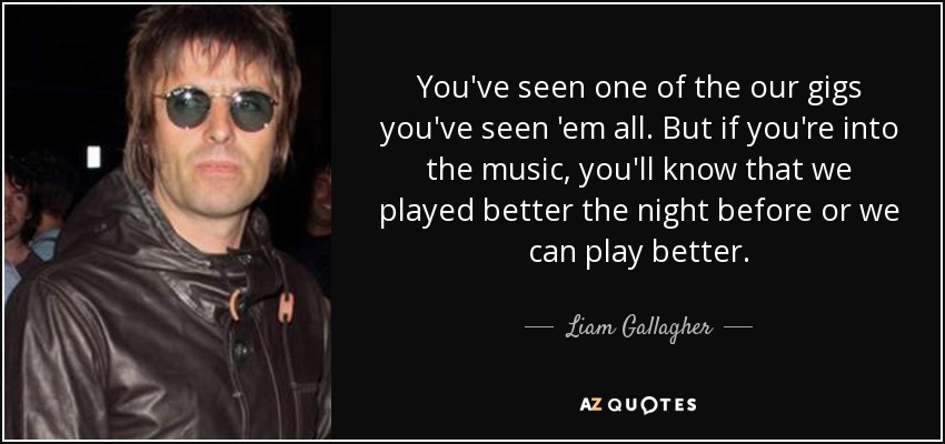 You've seen one of the our gigs you've seen 'em all. But if you're into the music, you'll know that we played better the night before or we can play better. - Liam Gallagher
