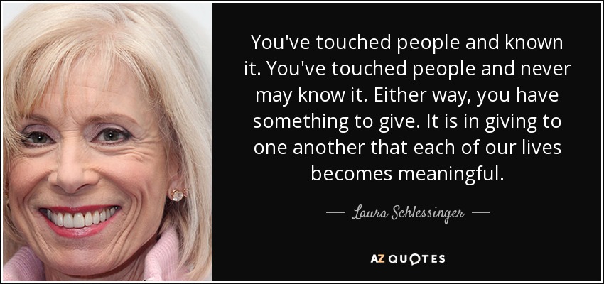 You've touched people and known it. You've touched people and never may know it. Either way, you have something to give. It is in giving to one another that each of our lives becomes meaningful. - Laura Schlessinger