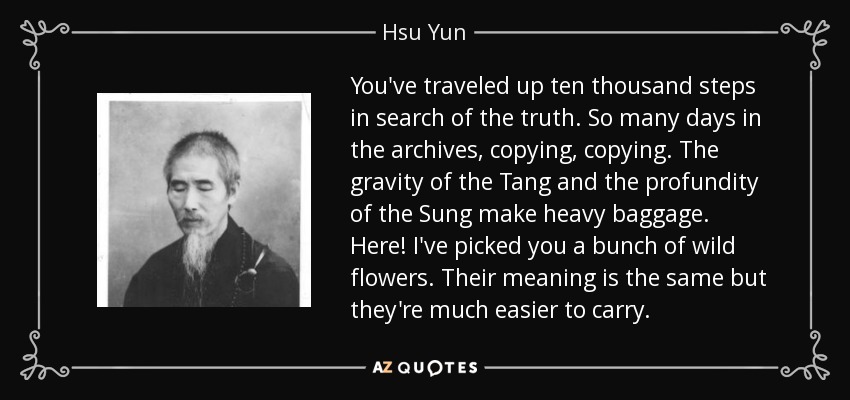 You've traveled up ten thousand steps in search of the truth. So many days in the archives, copying, copying. The gravity of the Tang and the profundity of the Sung make heavy baggage. Here! I've picked you a bunch of wild flowers. Their meaning is the same but they're much easier to carry. - Hsu Yun