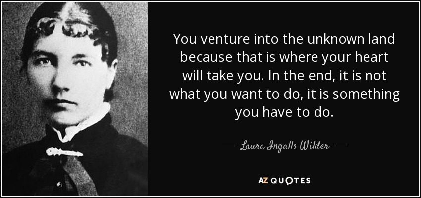 You venture into the unknown land because that is where your heart will take you. In the end, it is not what you want to do, it is something you have to do. - Laura Ingalls Wilder