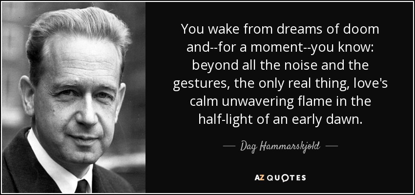 You wake from dreams of doom and--for a moment--you know: beyond all the noise and the gestures, the only real thing, love's calm unwavering flame in the half-light of an early dawn. - Dag Hammarskjold