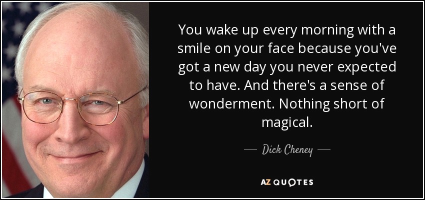 You wake up every morning with a smile on your face because you've got a new day you never expected to have. And there's a sense of wonderment. Nothing short of magical. - Dick Cheney