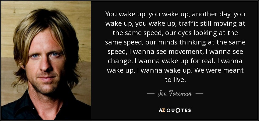 You wake up, you wake up, another day, you wake up, you wake up, traffic still moving at the same speed, our eyes looking at the same speed, our minds thinking at the same speed, I wanna see movement, I wanna see change. I wanna wake up for real. I wanna wake up. I wanna wake up. We were meant to live. - Jon Foreman