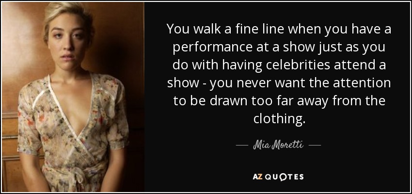 You walk a fine line when you have a performance at a show just as you do with having celebrities attend a show - you never want the attention to be drawn too far away from the clothing. - Mia Moretti