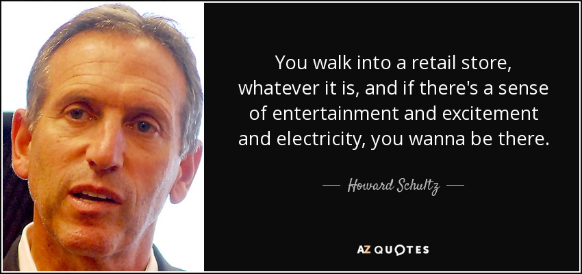 You walk into a retail store, whatever it is, and if there's a sense of entertainment and excitement and electricity, you wanna be there. - Howard Schultz
