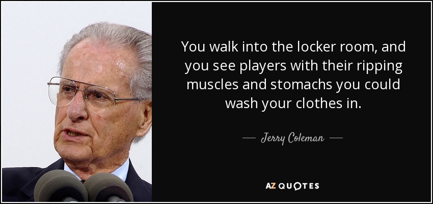 You walk into the locker room, and you see players with their ripping muscles and stomachs you could wash your clothes in. - Jerry Coleman