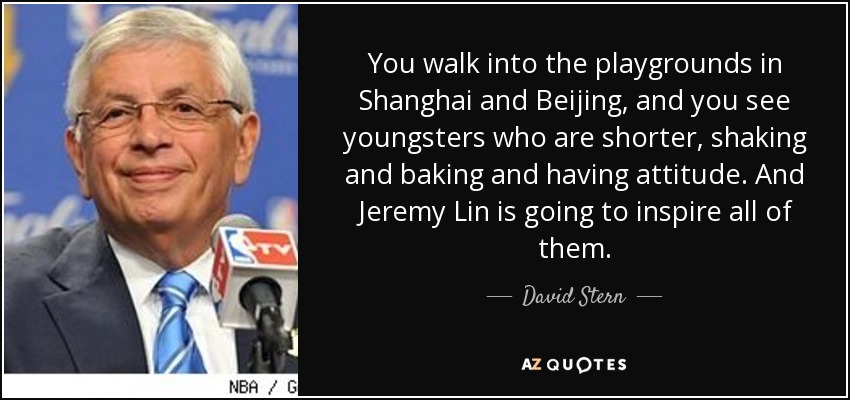 You walk into the playgrounds in Shanghai and Beijing, and you see youngsters who are shorter, shaking and baking and having attitude. And Jeremy Lin is going to inspire all of them. - David Stern
