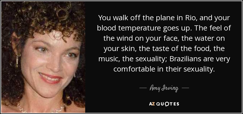 You walk off the plane in Rio, and your blood temperature goes up. The feel of the wind on your face, the water on your skin, the taste of the food, the music, the sexuality; Brazilians are very comfortable in their sexuality. - Amy Irving