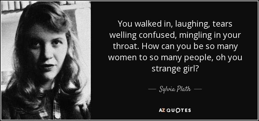 You walked in, laughing, tears welling confused, mingling in your throat. How can you be so many women to so many people, oh you strange girl? - Sylvia Plath