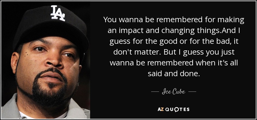 You wanna be remembered for making an impact and changing things.And I guess for the good or for the bad, it don't matter. But I guess you just wanna be remembered when it's all said and done. - Ice Cube