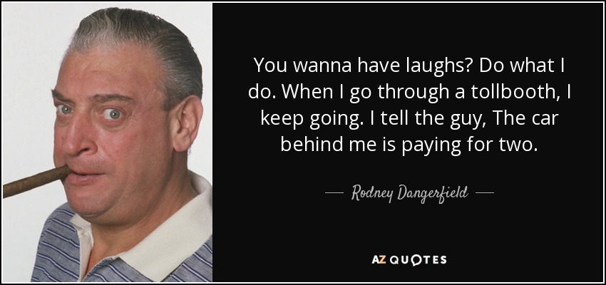 You wanna have laughs? Do what I do. When I go through a tollbooth, I keep going. I tell the guy, The car behind me is paying for two. - Rodney Dangerfield