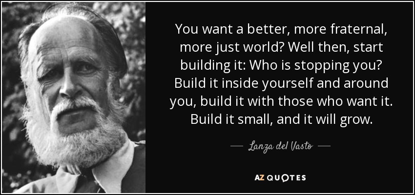 You want a better, more fraternal, more just world? Well then, start building it: Who is stopping you? Build it inside yourself and around you, build it with those who want it. Build it small, and it will grow. - Lanza del Vasto