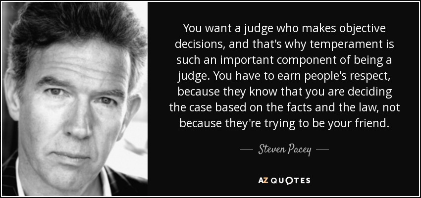 You want a judge who makes objective decisions, and that's why temperament is such an important component of being a judge. You have to earn people's respect, because they know that you are deciding the case based on the facts and the law, not because they're trying to be your friend. - Steven Pacey