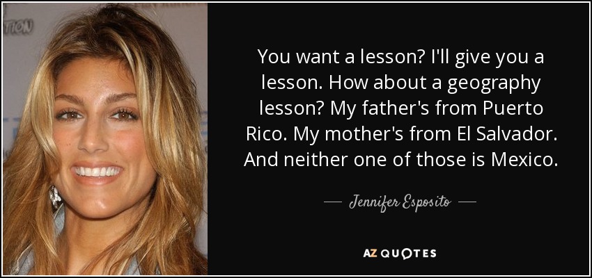 You want a lesson? I'll give you a lesson. How about a geography lesson? My father's from Puerto Rico. My mother's from El Salvador. And neither one of those is Mexico. - Jennifer Esposito