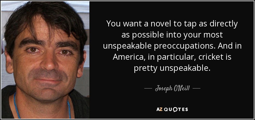 You want a novel to tap as directly as possible into your most unspeakable preoccupations. And in America, in particular, cricket is pretty unspeakable. - Joseph O'Neill