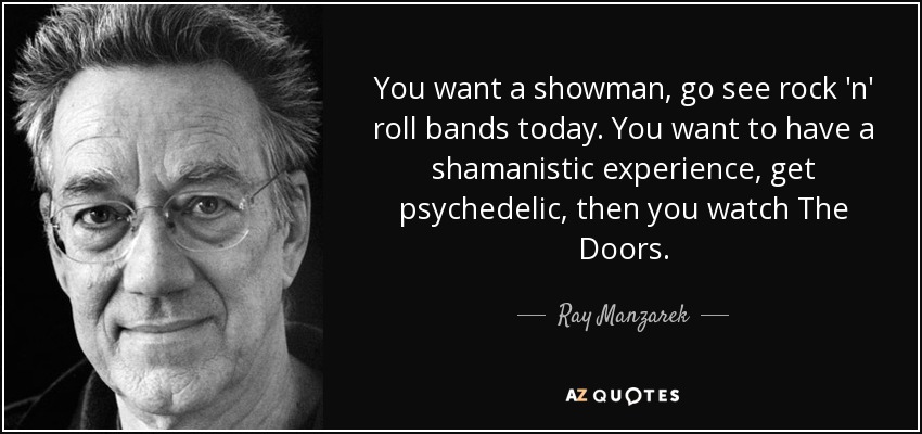 You want a showman, go see rock 'n' roll bands today. You want to have a shamanistic experience, get psychedelic, then you watch The Doors. - Ray Manzarek