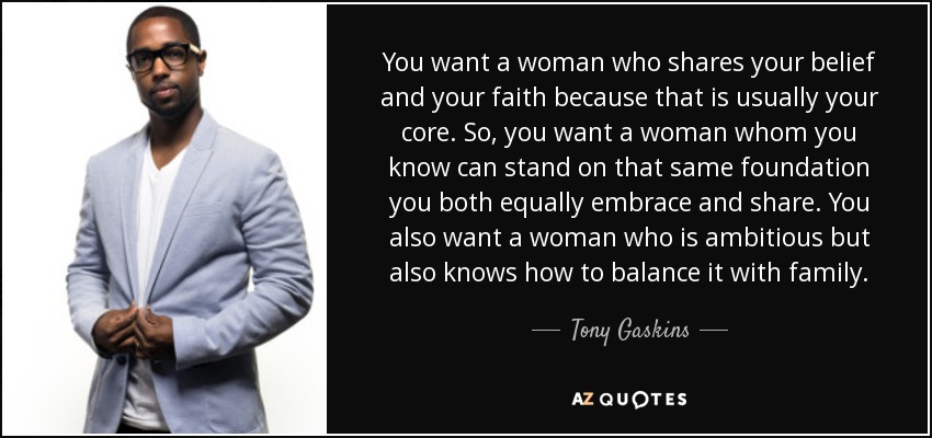 You want a woman who shares your belief and your faith because that is usually your core. So, you want a woman whom you know can stand on that same foundation you both equally embrace and share. You also want a woman who is ambitious but also knows how to balance it with family. - Tony Gaskins