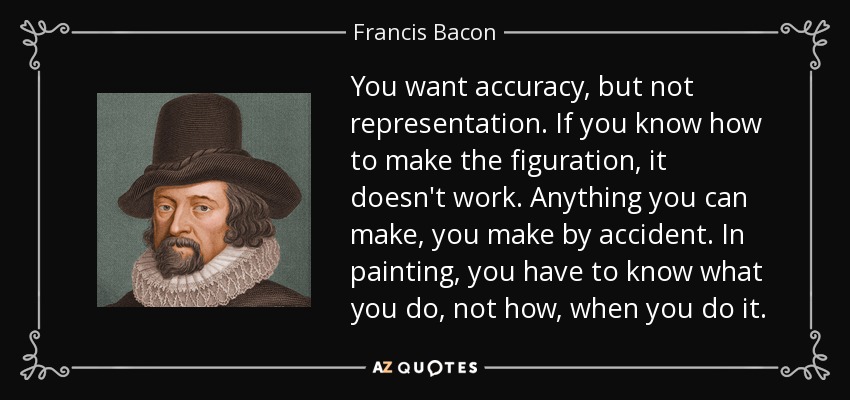 You want accuracy, but not representation. If you know how to make the figuration, it doesn't work. Anything you can make, you make by accident. In painting, you have to know what you do, not how, when you do it. - Francis Bacon