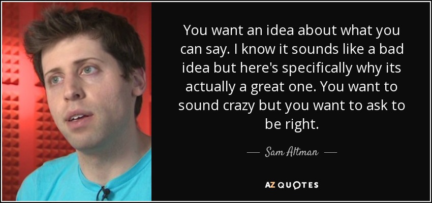 You want an idea about what you can say. I know it sounds like a bad idea but here's specifically why its actually a great one. You want to sound crazy but you want to ask to be right. - Sam Altman