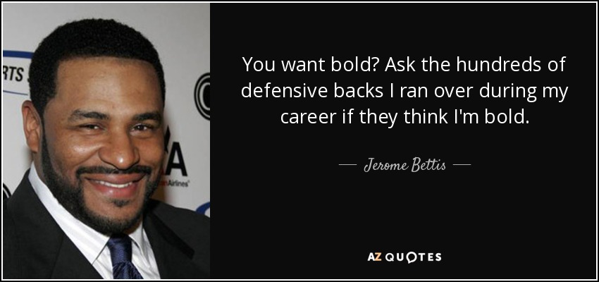 You want bold? Ask the hundreds of defensive backs I ran over during my career if they think I'm bold. - Jerome Bettis