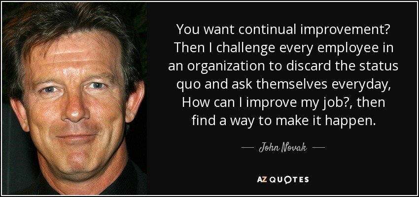 You want continual improvement? Then I challenge every employee in an organization to discard the status quo and ask themselves everyday, How can I improve my job?, then find a way to make it happen. - John Novak