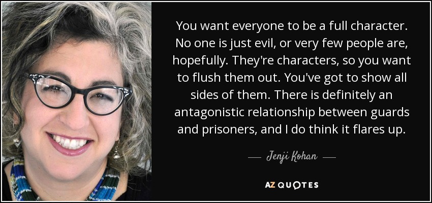 You want everyone to be a full character. No one is just evil, or very few people are, hopefully. They're characters, so you want to flush them out. You've got to show all sides of them. There is definitely an antagonistic relationship between guards and prisoners, and I do think it flares up. - Jenji Kohan