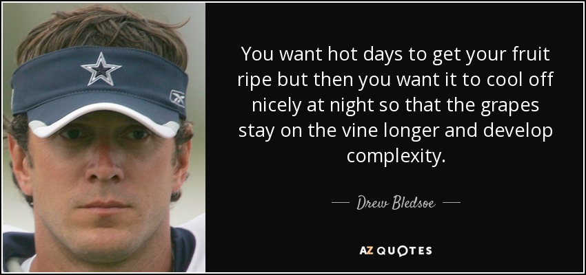 You want hot days to get your fruit ripe but then you want it to cool off nicely at night so that the grapes stay on the vine longer and develop complexity. - Drew Bledsoe