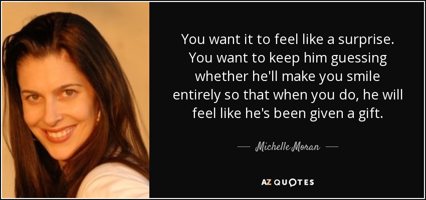 You want it to feel like a surprise. You want to keep him guessing whether he'll make you smile entirely so that when you do, he will feel like he's been given a gift. - Michelle Moran
