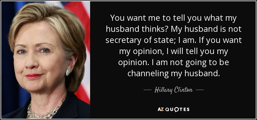 You want me to tell you what my husband thinks? My husband is not secretary of state; I am. If you want my opinion, I will tell you my opinion. I am not going to be channeling my husband. - Hillary Clinton