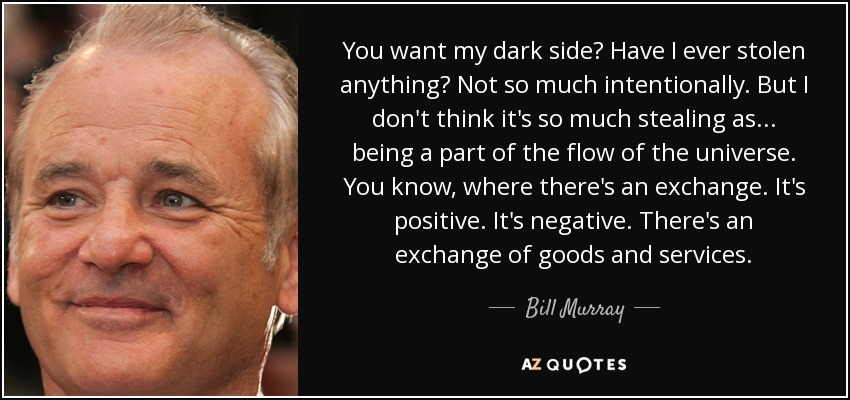 You want my dark side? Have I ever stolen anything? Not so much intentionally. But I don't think it's so much stealing as... being a part of the flow of the universe. You know, where there's an exchange. It's positive. It's negative. There's an exchange of goods and services. - Bill Murray