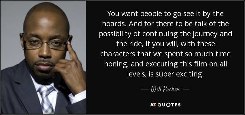 You want people to go see it by the hoards. And for there to be talk of the possibility of continuing the journey and the ride, if you will, with these characters that we spent so much time honing, and executing this film on all levels, is super exciting. - Will Packer