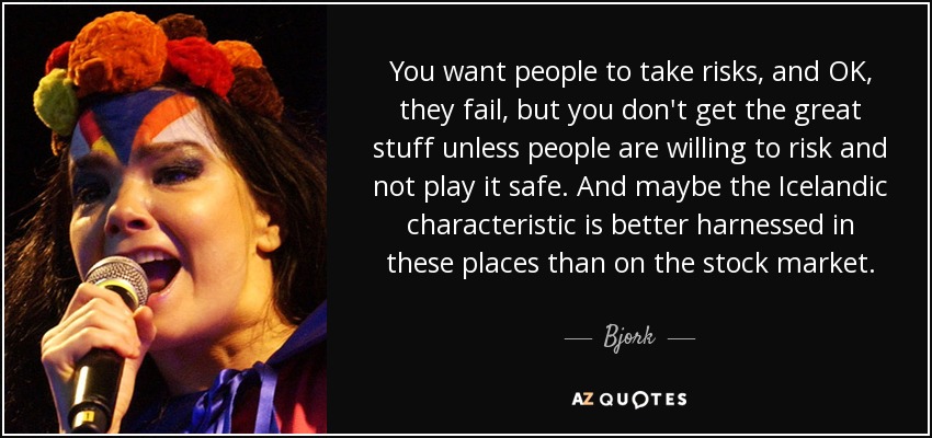 You want people to take risks, and OK, they fail, but you don't get the great stuff unless people are willing to risk and not play it safe. And maybe the Icelandic characteristic is better harnessed in these places than on the stock market. - Bjork