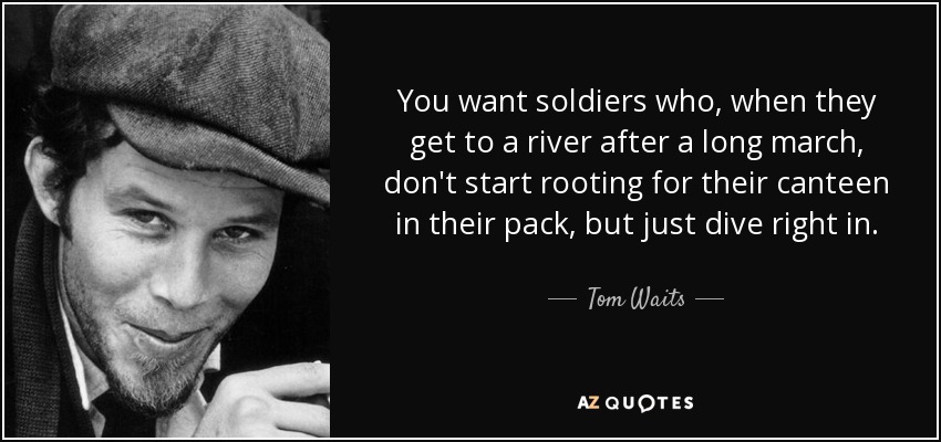 You want soldiers who, when they get to a river after a long march, don't start rooting for their canteen in their pack, but just dive right in. - Tom Waits