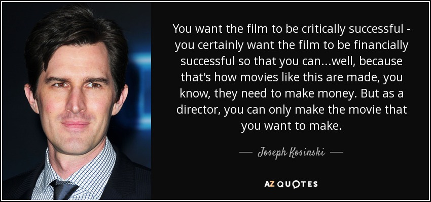 You want the film to be critically successful - you certainly want the film to be financially successful so that you can...well, because that's how movies like this are made, you know, they need to make money. But as a director, you can only make the movie that you want to make. - Joseph Kosinski