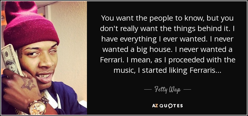 You want the people to know, but you don't really want the things behind it. I have everything I ever wanted. I never wanted a big house. I never wanted a Ferrari. I mean, as I proceeded with the music, I started liking Ferraris... - Fetty Wap