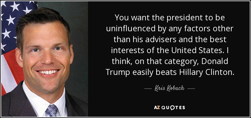 You want the president to be uninfluenced by any factors other than his advisers and the best interests of the United States. I think, on that category, Donald Trump easily beats Hillary Clinton. - Kris Kobach