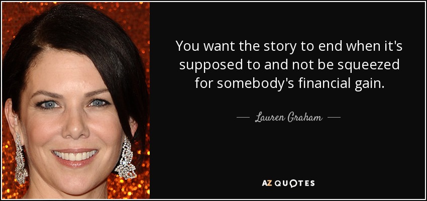 You want the story to end when it's supposed to and not be squeezed for somebody's financial gain. - Lauren Graham