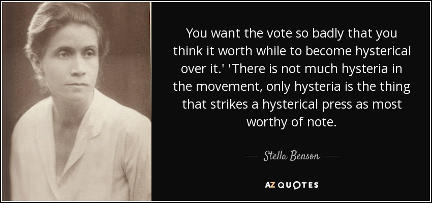 You want the vote so badly that you think it worth while to become hysterical over it.' 'There is not much hysteria in the movement, only hysteria is the thing that strikes a hysterical press as most worthy of note. - Stella Benson