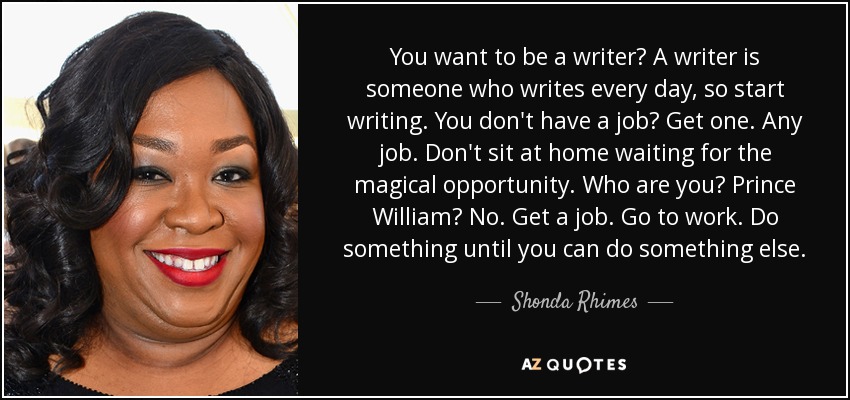 You want to be a writer? A writer is someone who writes every day, so start writing. You don't have a job? Get one. Any job. Don't sit at home waiting for the magical opportunity. Who are you? Prince William? No. Get a job. Go to work. Do something until you can do something else. - Shonda Rhimes